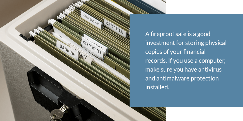 a fireproof safe if a good investment for storing physical copies of your financial records. If you use a computer, make sure you have antivirus and antimalware protection installed.