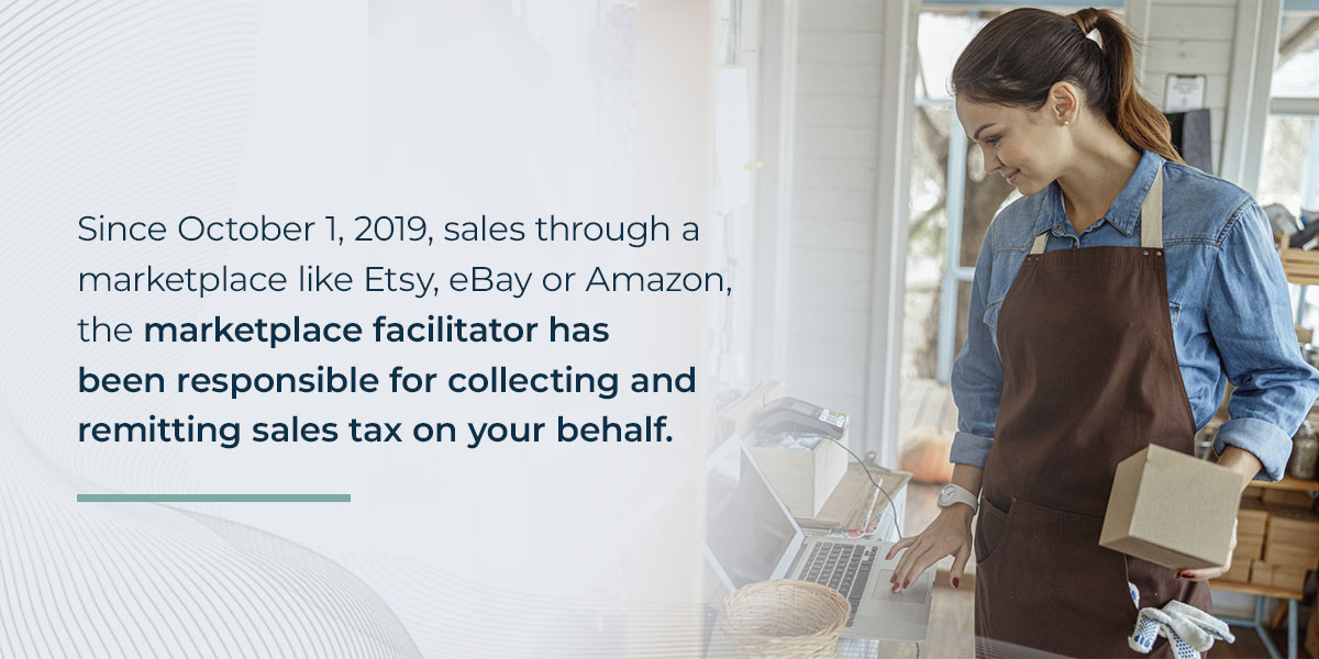 Since October 1, 2019, sales through a marketplace like Etsy, eBay or Amazon, the marketplace facilitator has been responsible for collecting and remitting sales tax on your behalf.