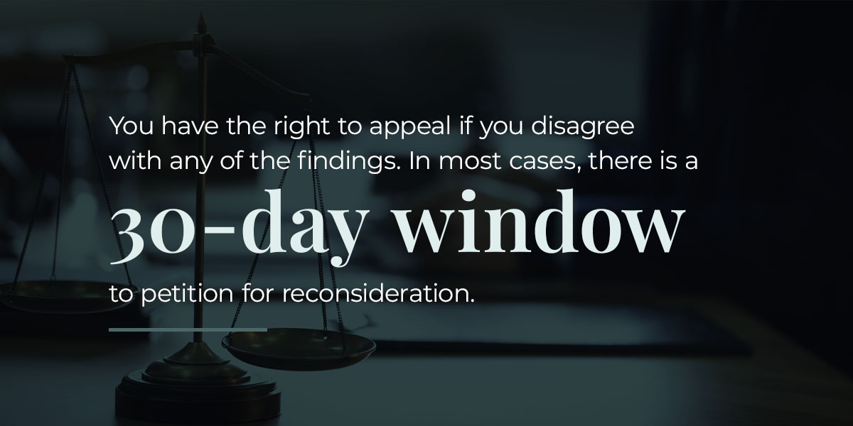 You have the right to appeal if you disagree with any of the findings. In most cases, there is a 30-day window to petition for reconsideration.