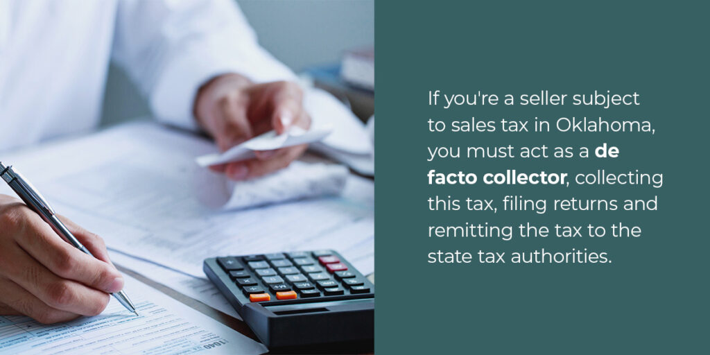If you're a seller subject to sales tax in Oklahoma, you must act as a de facto collector, collecting this tax, filing returns and remitting the tax to the state tax authorities.