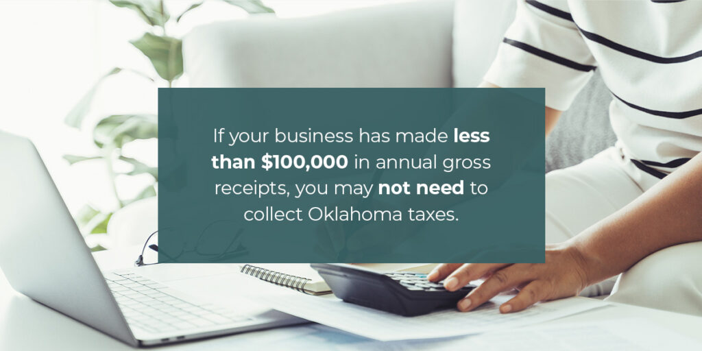 If your marketplace facilitator collects sales taxes, you don't need to. If your business has made less than $100,000 in annual gross receipts, you may not need to collect Oklahoma taxes.