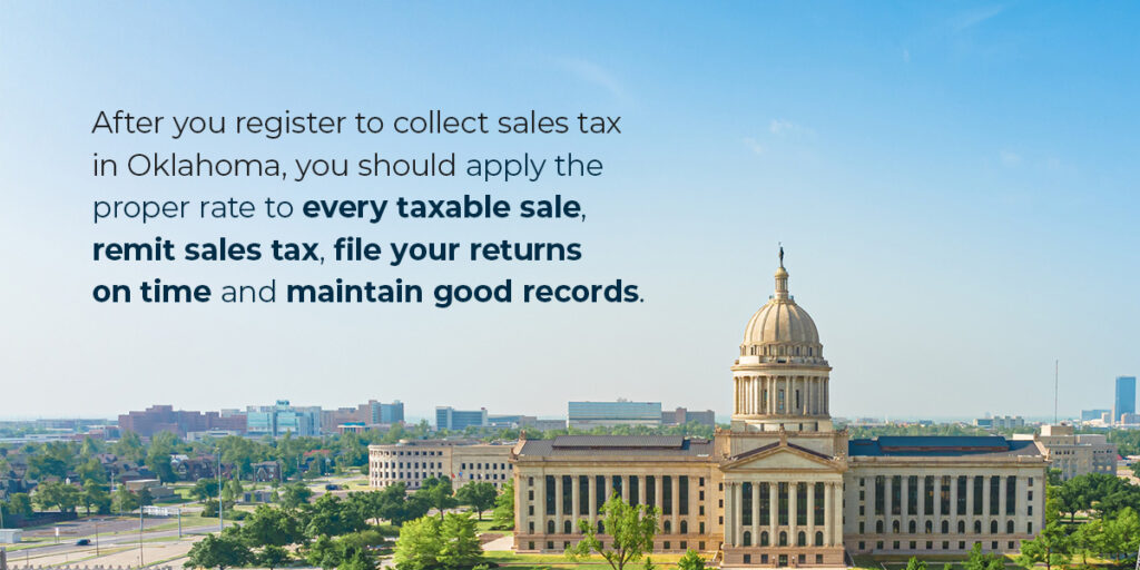 After you register to collect sales tax in Oklahoma, you should apply the proper rate to every taxable sale, remit sales tax, file your returns on time and maintain good records.